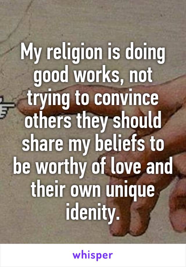 My religion is doing good works, not trying to convince others they should share my beliefs to be worthy of love and their own unique idenity.