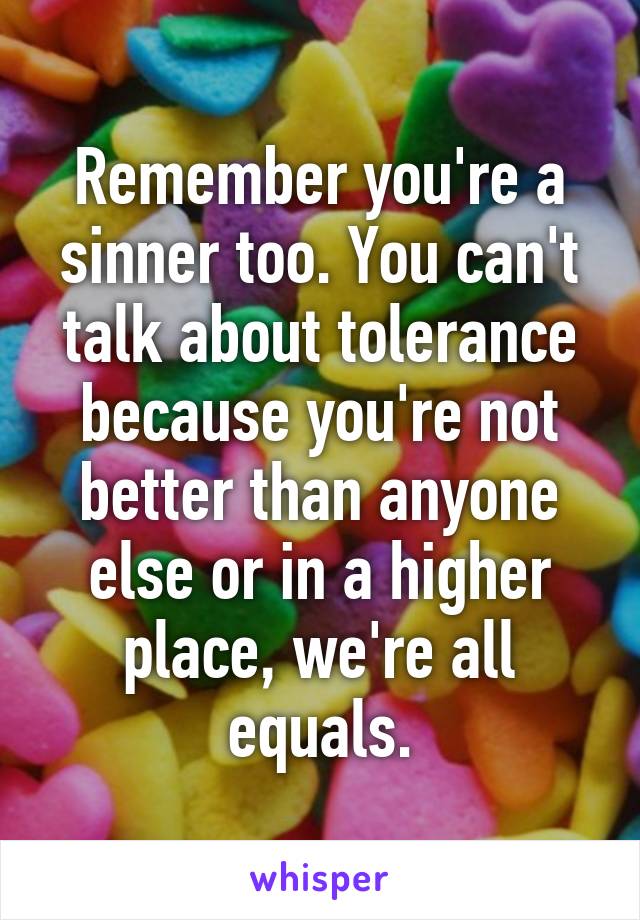 Remember you're a sinner too. You can't talk about tolerance because you're not better than anyone else or in a higher place, we're all equals.