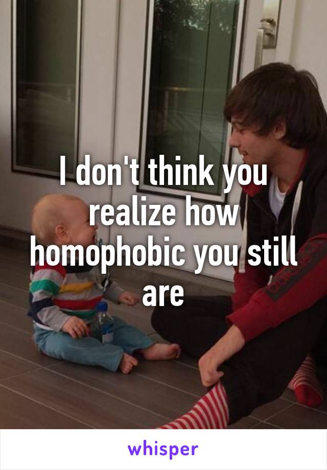 I don't think you realize how homophobic you still are