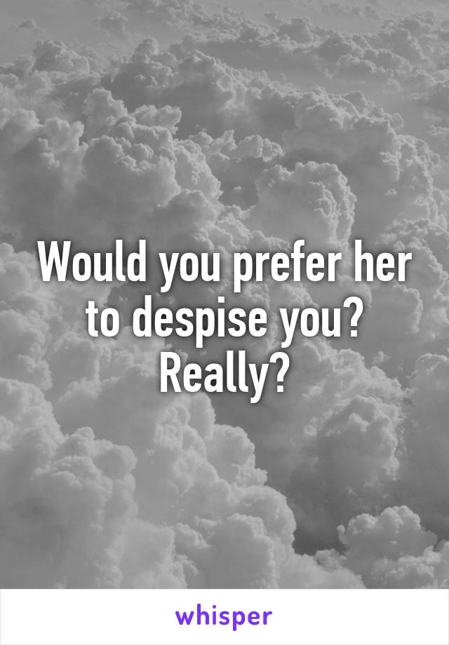 Would you prefer her to despise you? Really?