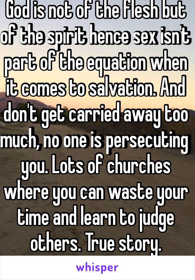 God is not of the flesh but of the spirit hence sex isn't part of the equation when it comes to salvation. And don't get carried away too much, no one is persecuting you. Lots of churches where you can waste your time and learn to judge others. True story. 