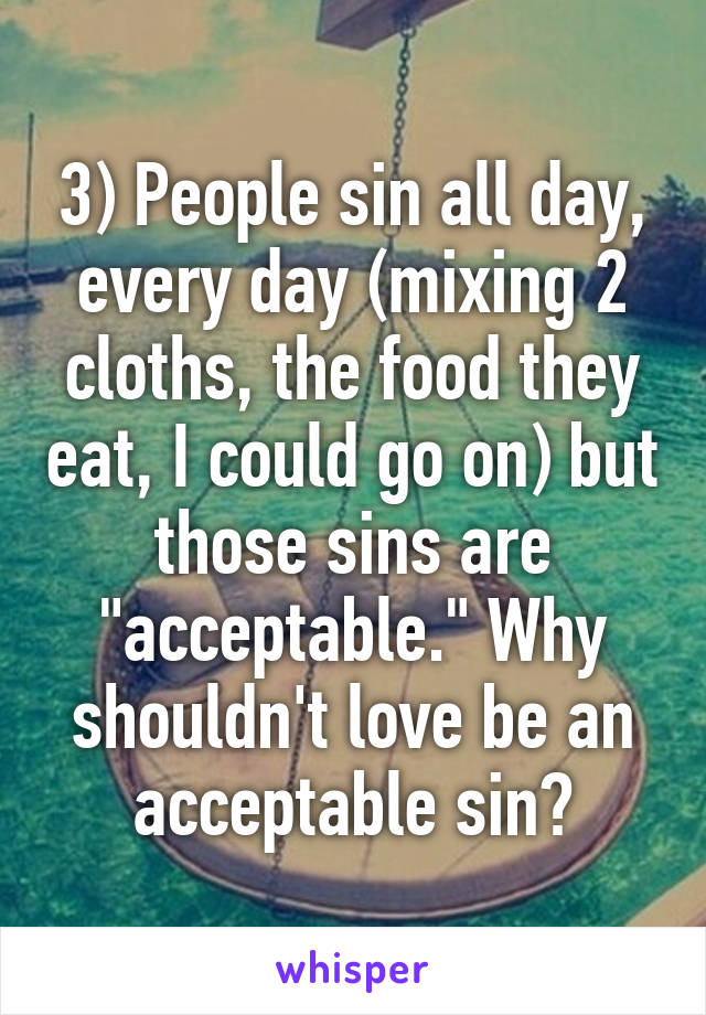 3) People sin all day, every day (mixing 2 cloths, the food they eat, I could go on) but those sins are "acceptable." Why shouldn't love be an acceptable sin?