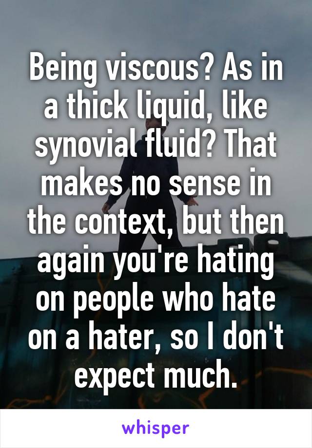 Being viscous? As in a thick liquid, like synovial fluid? That makes no sense in the context, but then again you're hating on people who hate on a hater, so I don't expect much.