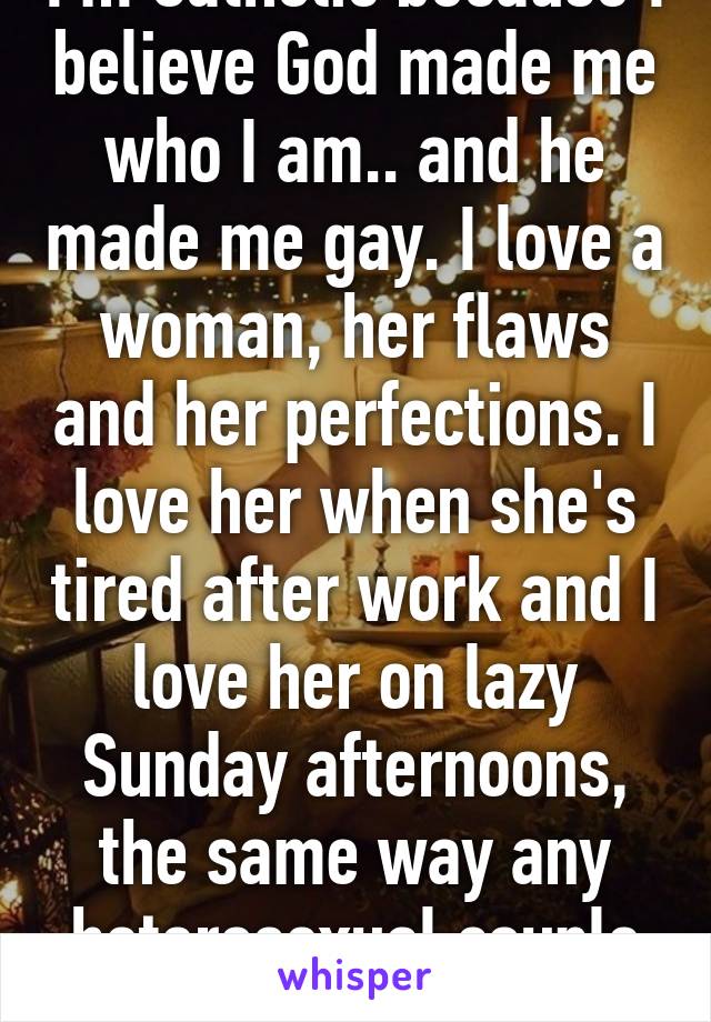 I'm Catholic because I believe God made me who I am.. and he made me gay. I love a woman, her flaws and her perfections. I love her when she's tired after work and I love her on lazy Sunday afternoons, the same way any heterosexual couple do.