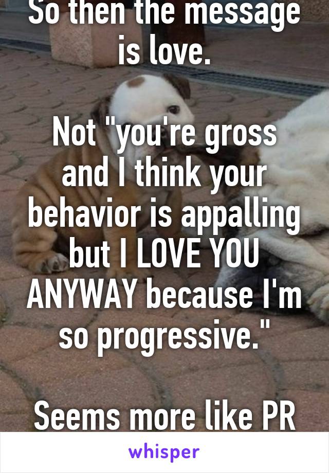 So then the message is love.

Not "you're gross and I think your behavior is appalling but I LOVE YOU ANYWAY because I'm so progressive."

Seems more like PR than anything else.