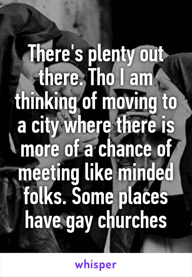 There's plenty out there. Tho I am thinking of moving to a city where there is more of a chance of meeting like minded folks. Some places have gay churches