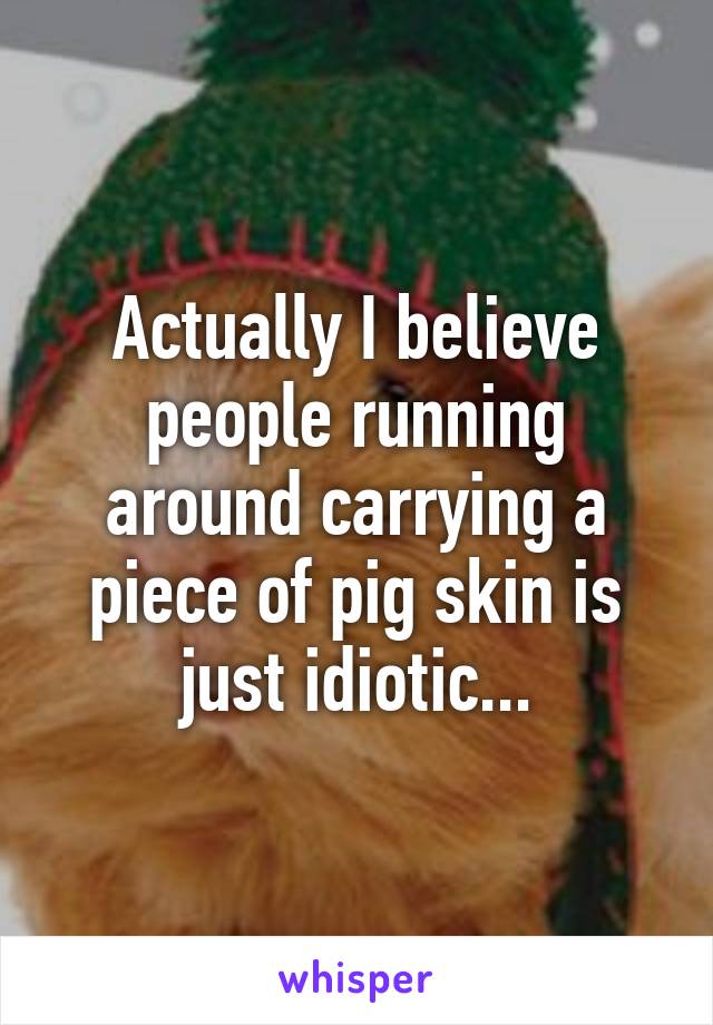 Actually I believe people running around carrying a piece of pig skin is just idiotic...