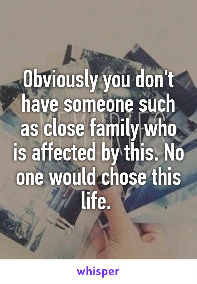 Obviously you don't have someone such as close family who is affected by this. No one would chose this life. 