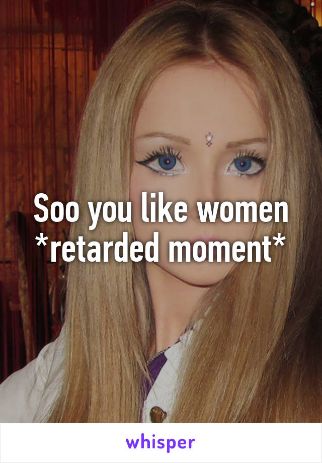 Soo you like women
*retarded moment*