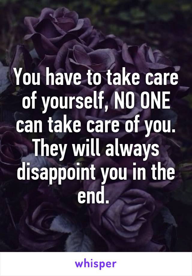 You have to take care of yourself, NO ONE can take care of you. They will always disappoint you in the end. 