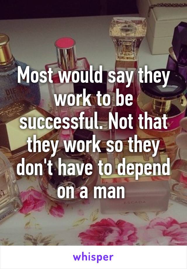 Most would say they work to be successful. Not that they work so they don't have to depend on a man 