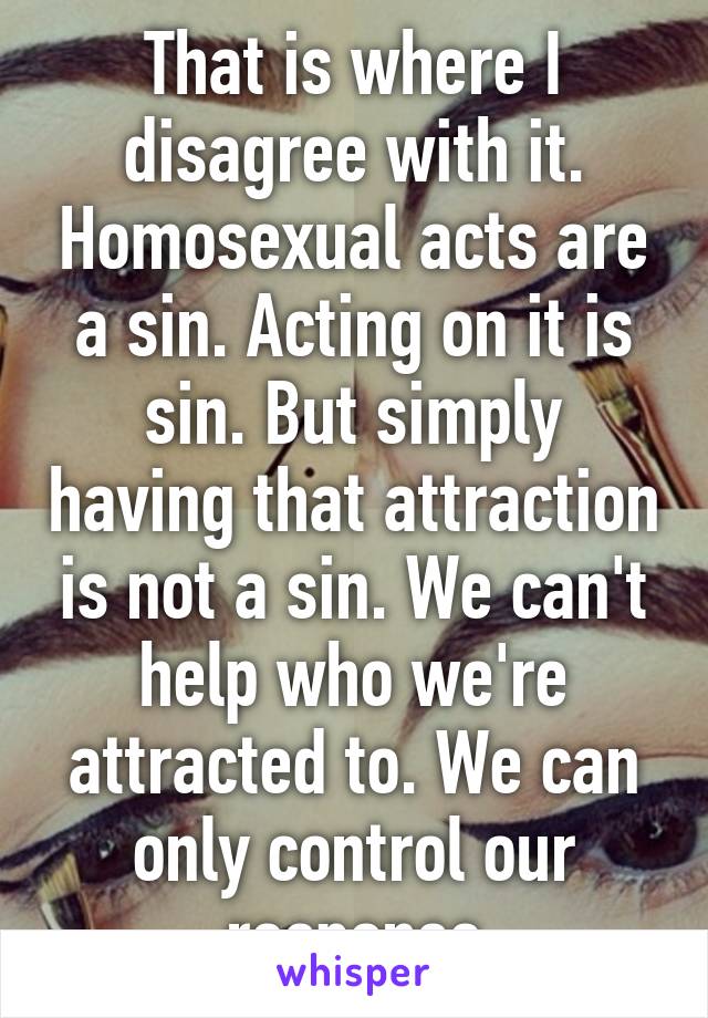 That is where I disagree with it. Homosexual acts are a sin. Acting on it is sin. But simply having that attraction is not a sin. We can't help who we're attracted to. We can only control our response