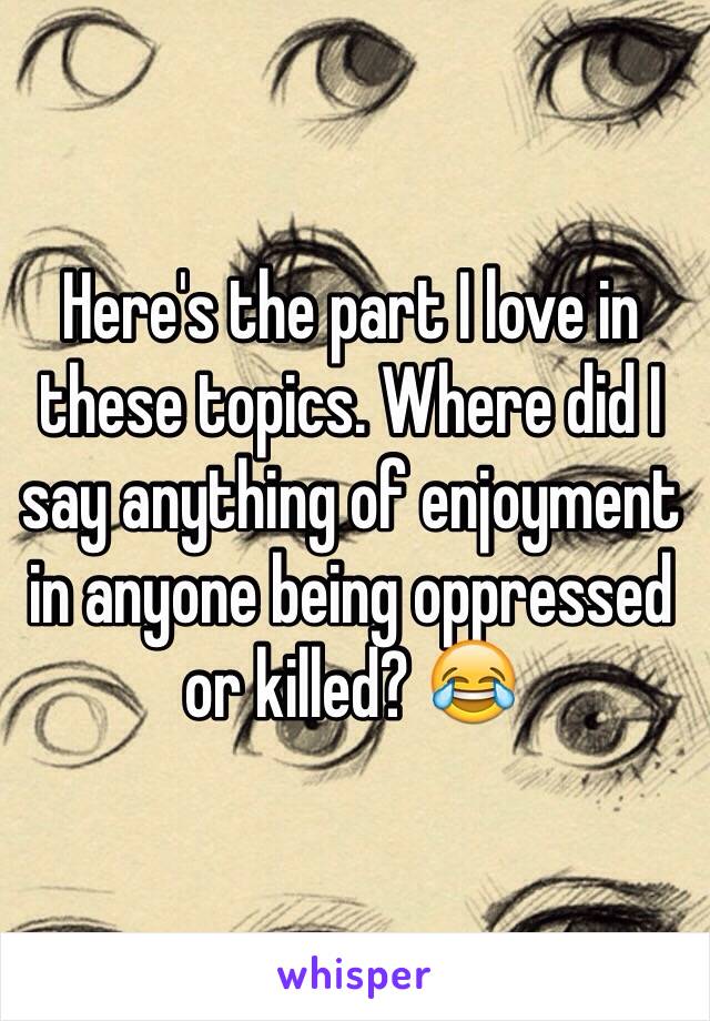 Here's the part I love in these topics. Where did I say anything of enjoyment in anyone being oppressed or killed? 😂