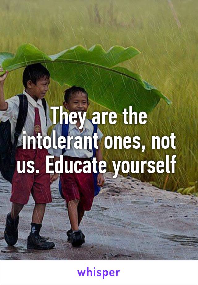 They are the intolerant ones, not us. Educate yourself 