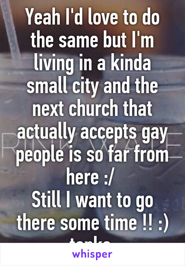 Yeah I'd love to do the same but I'm living in a kinda small city and the next church that actually accepts gay people is so far from here :/ 
Still I want to go there some time !! :) tanks 