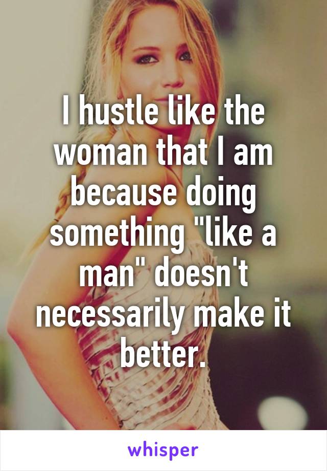 I hustle like the woman that I am because doing something "like a man" doesn't necessarily make it better.