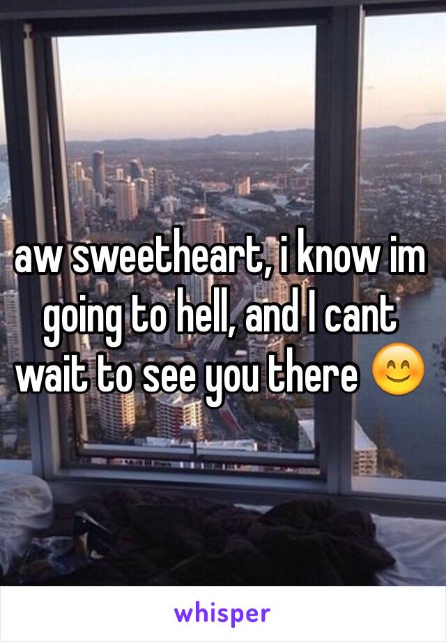 aw sweetheart, i know im going to hell, and I cant wait to see you there 😊