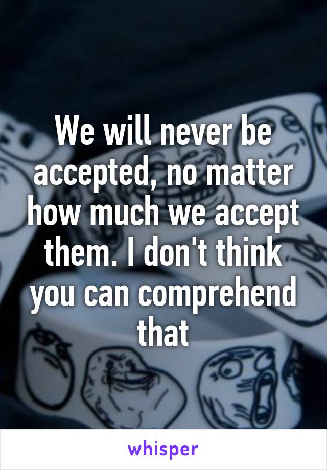 We will never be accepted, no matter how much we accept them. I don't think you can comprehend that