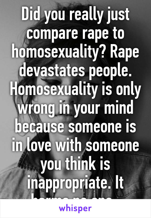 Did you really just compare rape to homosexuality? Rape devastates people. Homosexuality is only wrong in your mind because someone is in love with someone you think is inappropriate. It harms no one. 