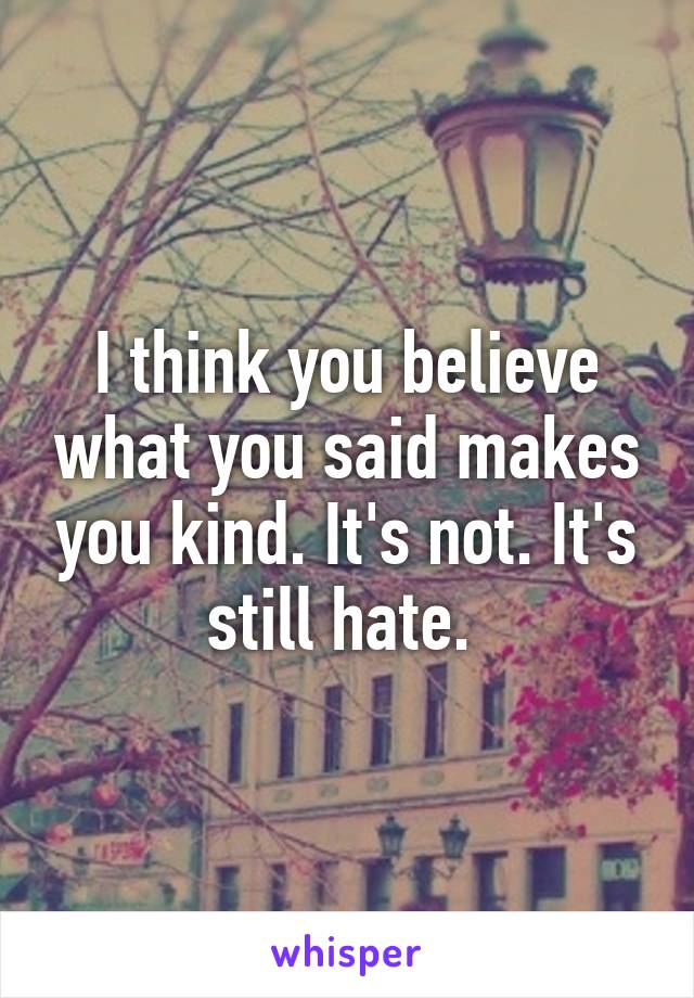 I think you believe what you said makes you kind. It's not. It's still hate. 