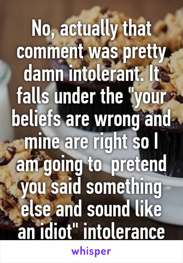 No, actually that comment was pretty damn intolerant. It falls under the "your beliefs are wrong and mine are right so I am going to  pretend you said something else and sound like an idiot" intolerance