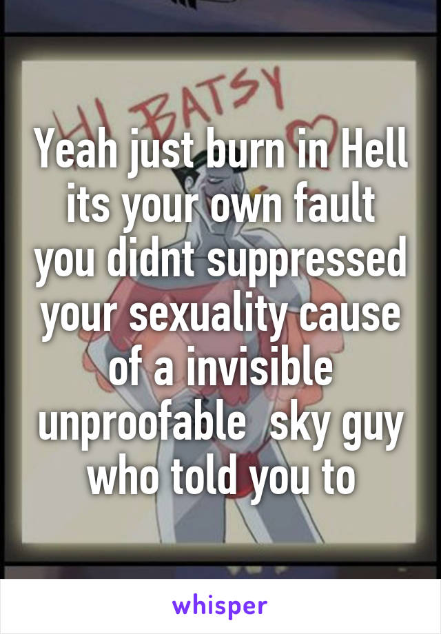 Yeah just burn in Hell
its your own fault you didnt suppressed your sexuality cause of a invisible unproofable  sky guy who told you to