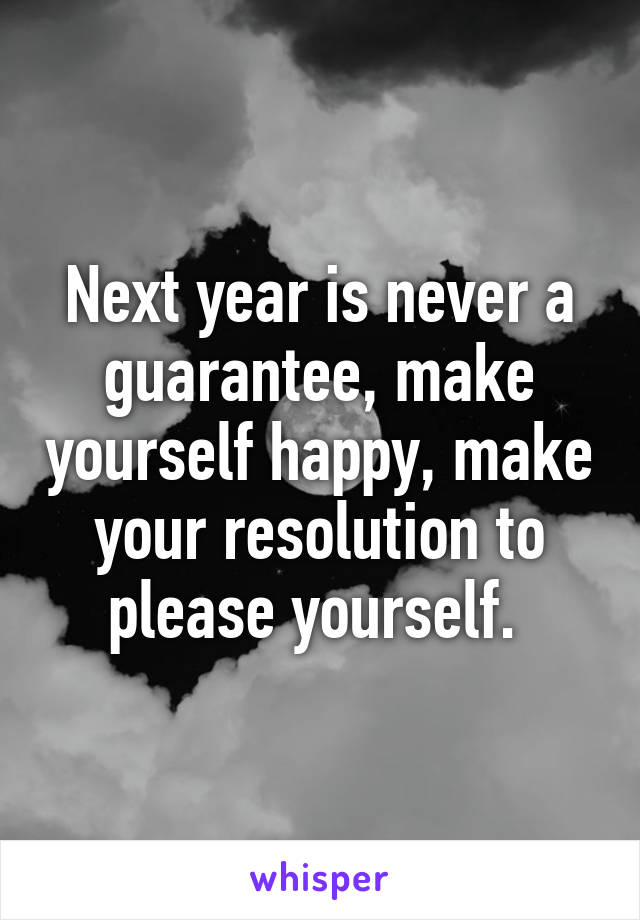 Next year is never a guarantee, make yourself happy, make your resolution to please yourself. 