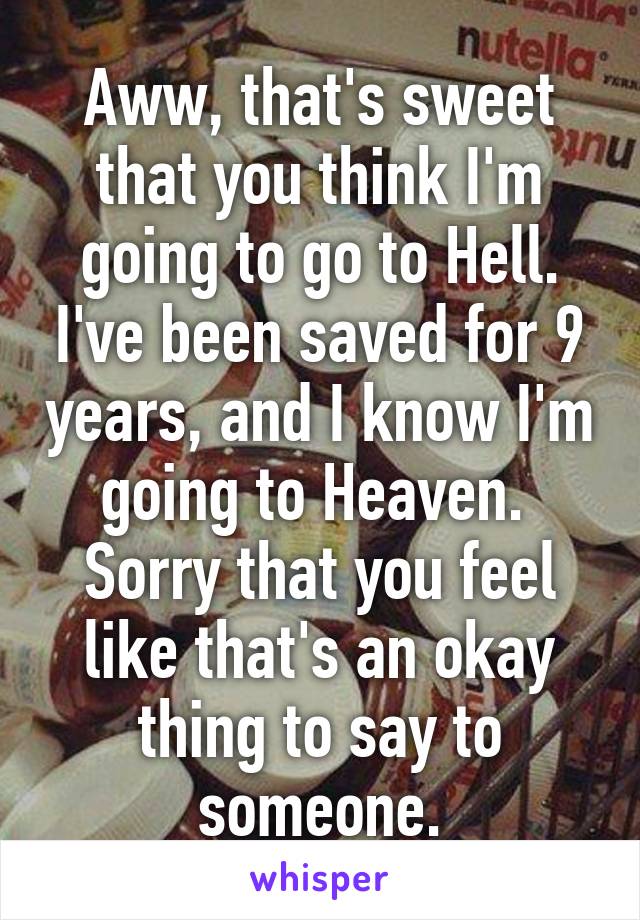 Aww, that's sweet that you think I'm going to go to Hell. I've been saved for 9 years, and I know I'm going to Heaven. 
Sorry that you feel like that's an okay thing to say to someone.