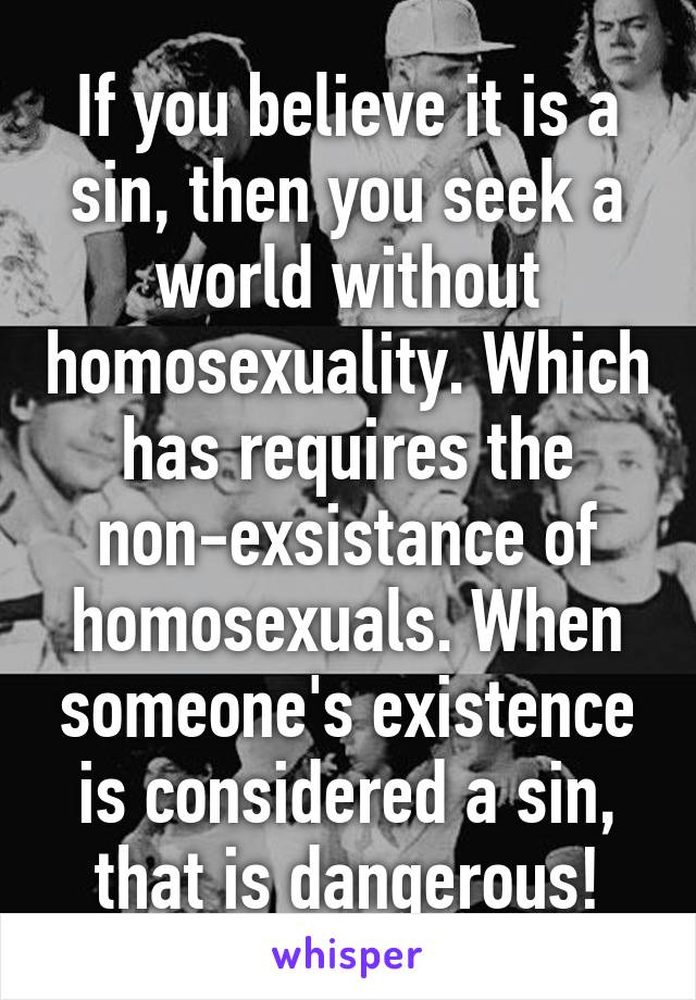 If you believe it is a sin, then you seek a world without homosexuality. Which has requires the non-exsistance of homosexuals. When someone's existence is considered a sin, that is dangerous!