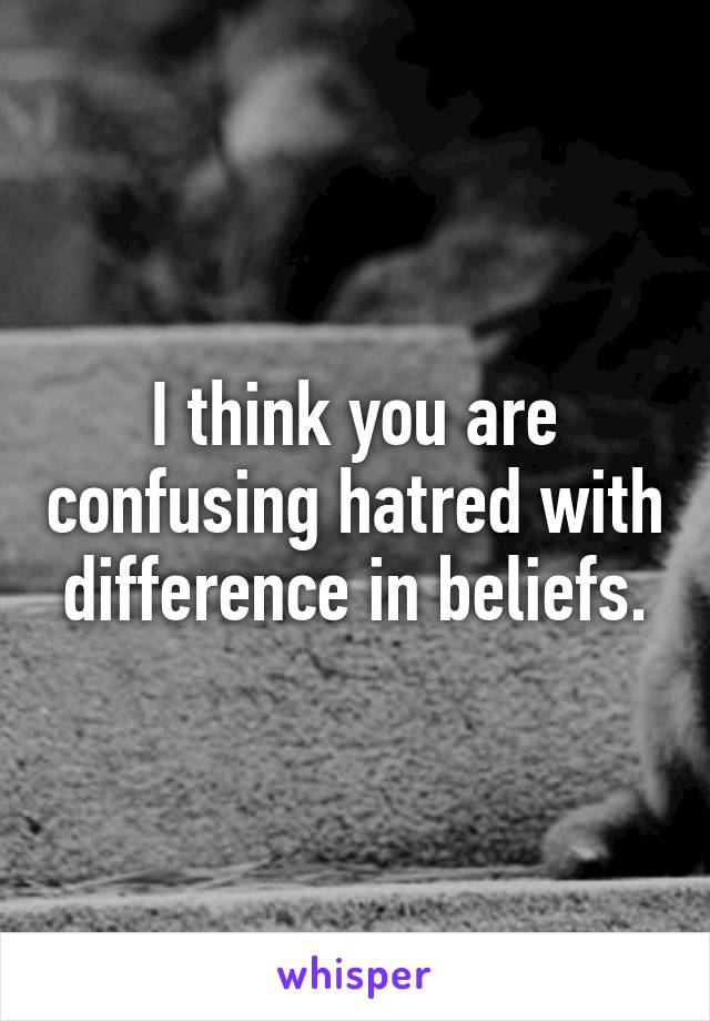 I think you are confusing hatred with difference in beliefs.