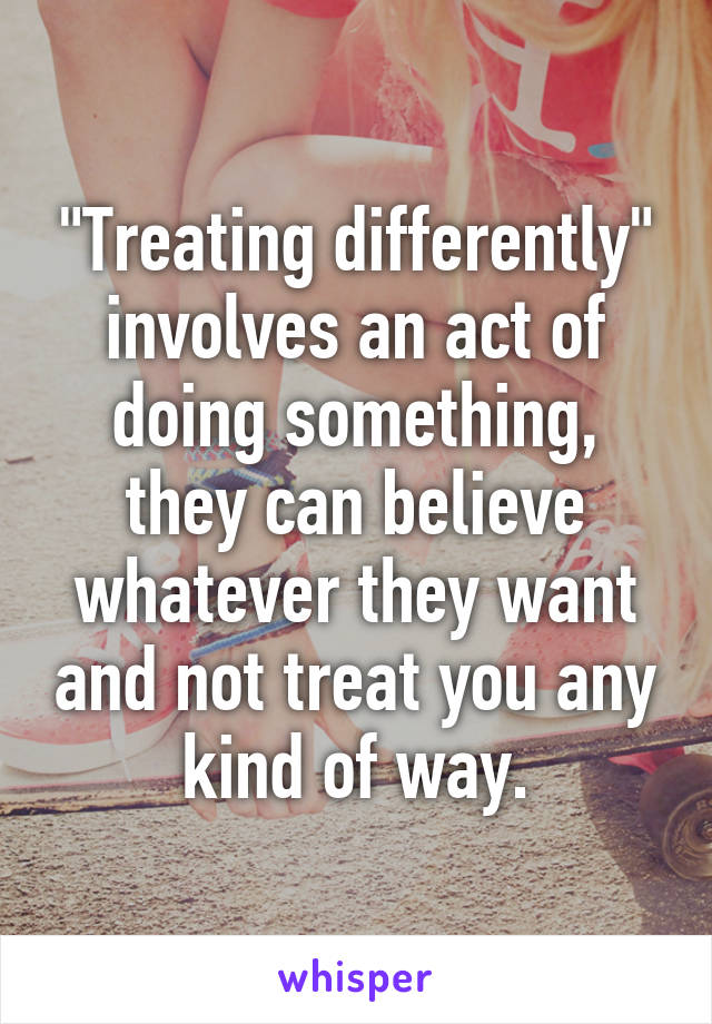 "Treating differently" involves an act of doing something, they can believe whatever they want and not treat you any kind of way.