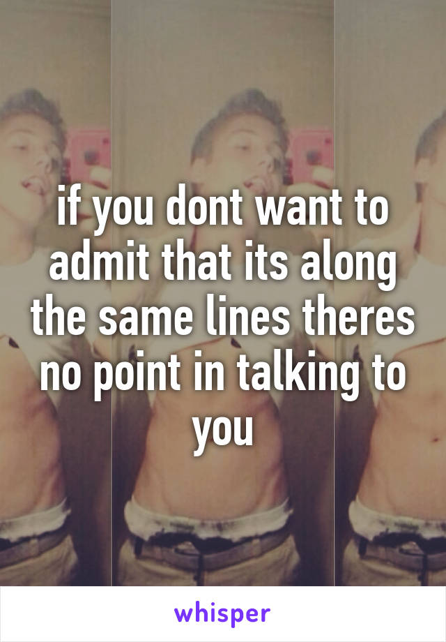 if you dont want to admit that its along the same lines theres no point in talking to you