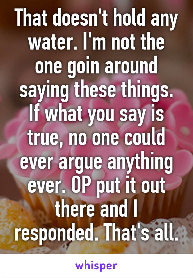 That doesn't hold any water. I'm not the one goin around saying these things. If what you say is true, no one could ever argue anything ever. OP put it out there and I responded. That's all. 