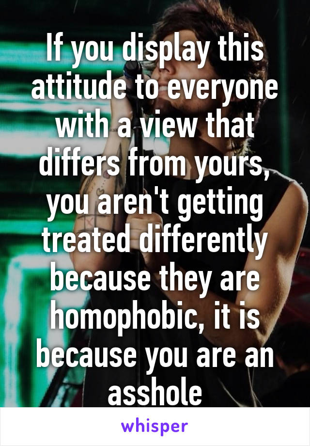 If you display this attitude to everyone with a view that differs from yours, you aren't getting treated differently because they are homophobic, it is because you are an asshole