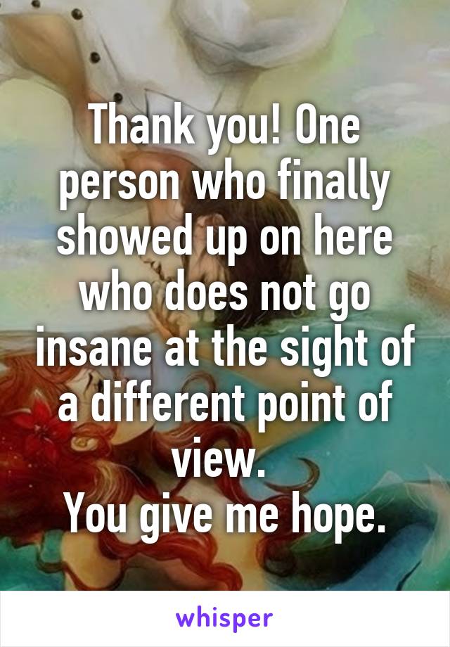 Thank you! One person who finally showed up on here who does not go insane at the sight of a different point of view. 
You give me hope.