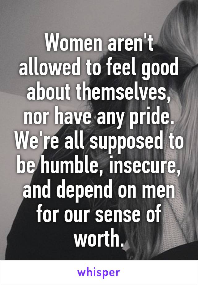 Women aren't allowed to feel good about themselves, nor have any pride. We're all supposed to be humble, insecure, and depend on men for our sense of worth.