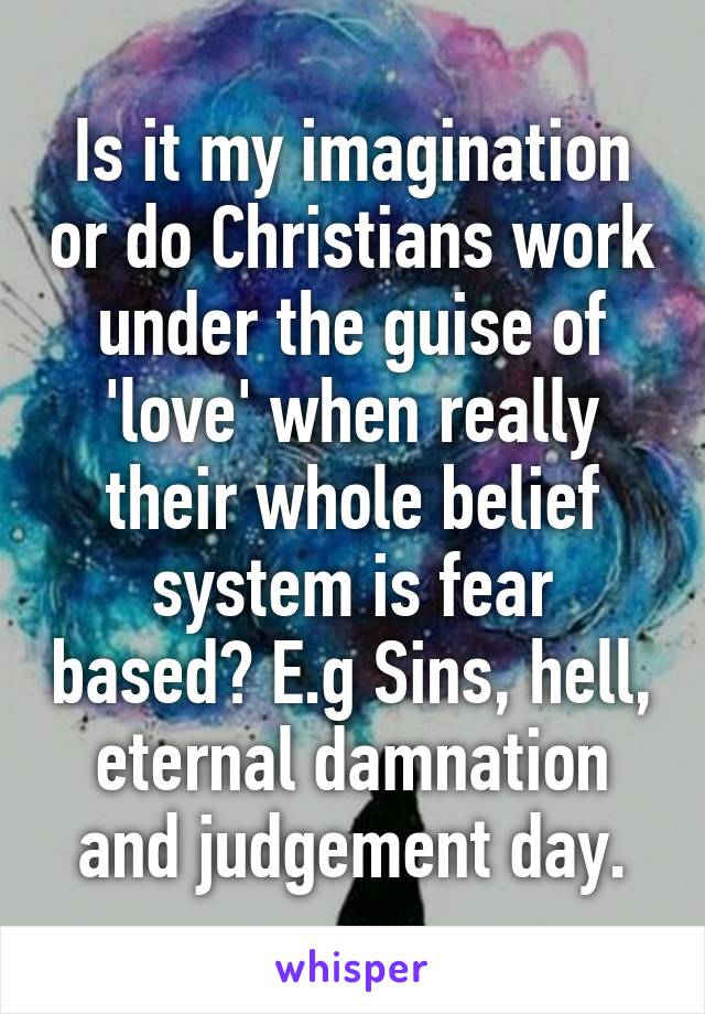 Is it my imagination or do Christians work under the guise of 'love' when really their whole belief system is fear based? E.g Sins, hell, eternal damnation and judgement day.