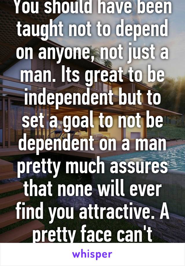 You should have been taught not to depend on anyone, not just a man. Its great to be independent but to set a goal to not be dependent on a man pretty much assures that none will ever find you attractive. A pretty face can't offset a shit attitude. 