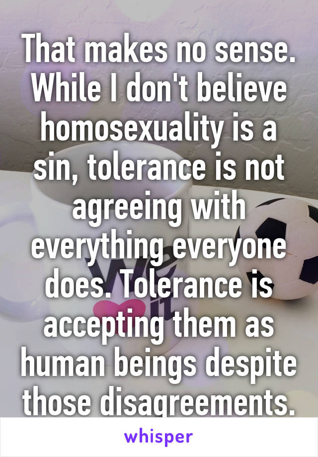 That makes no sense. While I don't believe homosexuality is a sin, tolerance is not agreeing with everything everyone does. Tolerance is accepting them as human beings despite those disagreements.