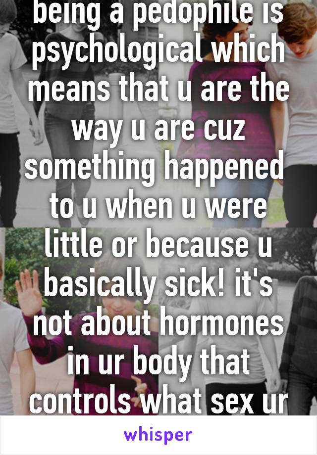 being a pedophile is psychological which means that u are the way u are cuz something happened  to u when u were little or because u basically sick! it's not about hormones in ur body that controls what sex ur attracted to!