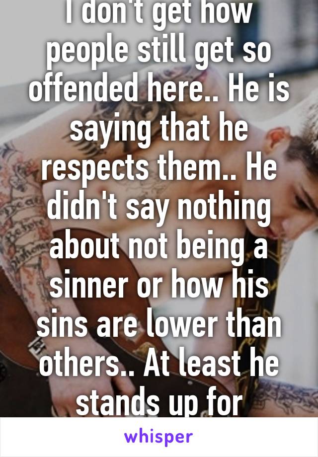 I don't get how people still get so offended here.. He is saying that he respects them.. He didn't say nothing about not being a sinner or how his sins are lower than others.. At least he stands up for something. Js