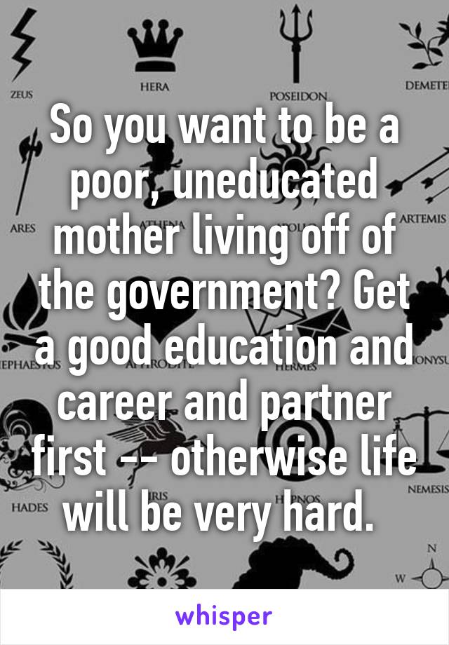 So you want to be a poor, uneducated mother living off of the government? Get a good education and career and partner first -- otherwise life will be very hard. 
