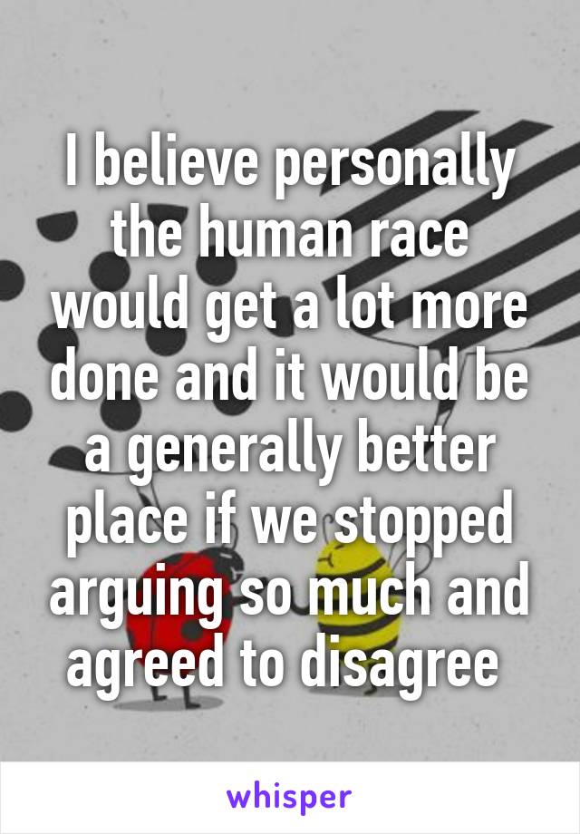 I believe personally the human race would get a lot more done and it would be a generally better place if we stopped arguing so much and agreed to disagree 