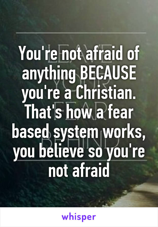 You're not afraid of anything BECAUSE you're a Christian. That's how a fear based system works, you believe so you're not afraid