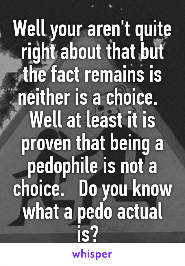 Well your aren't quite right about that but the fact remains is neither is a choice.   Well at least it is proven that being a pedophile is not a choice.   Do you know what a pedo actual is?  