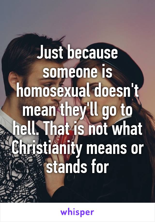 Just because someone is homosexual doesn't mean they'll go to hell. That is not what Christianity means or stands for