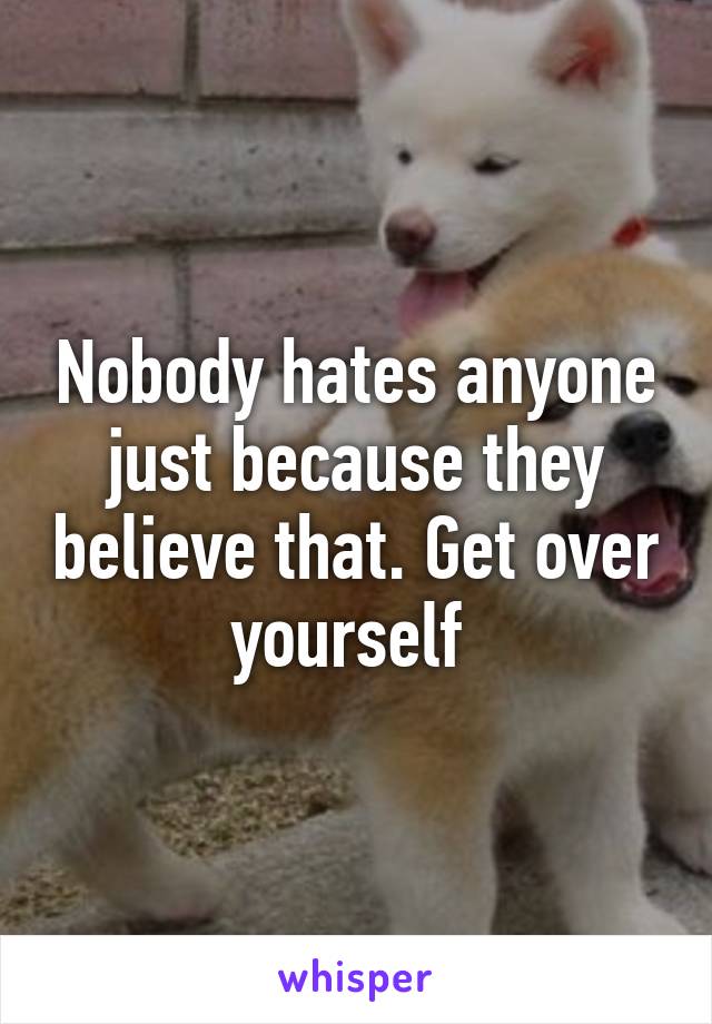 Nobody hates anyone just because they believe that. Get over yourself 