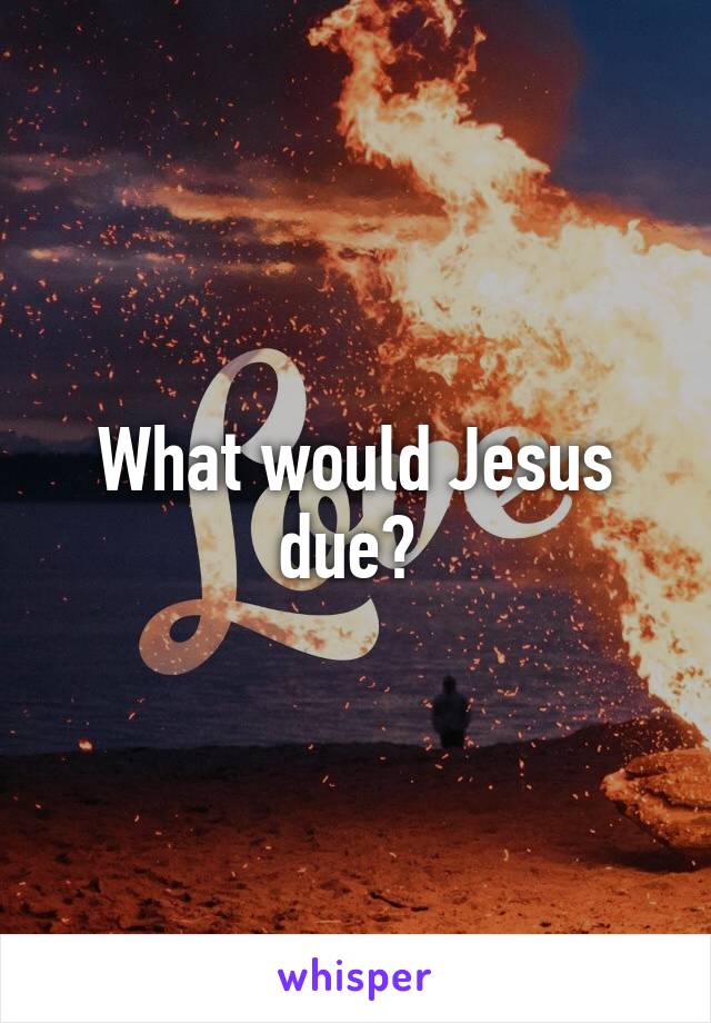 What would Jesus due? 