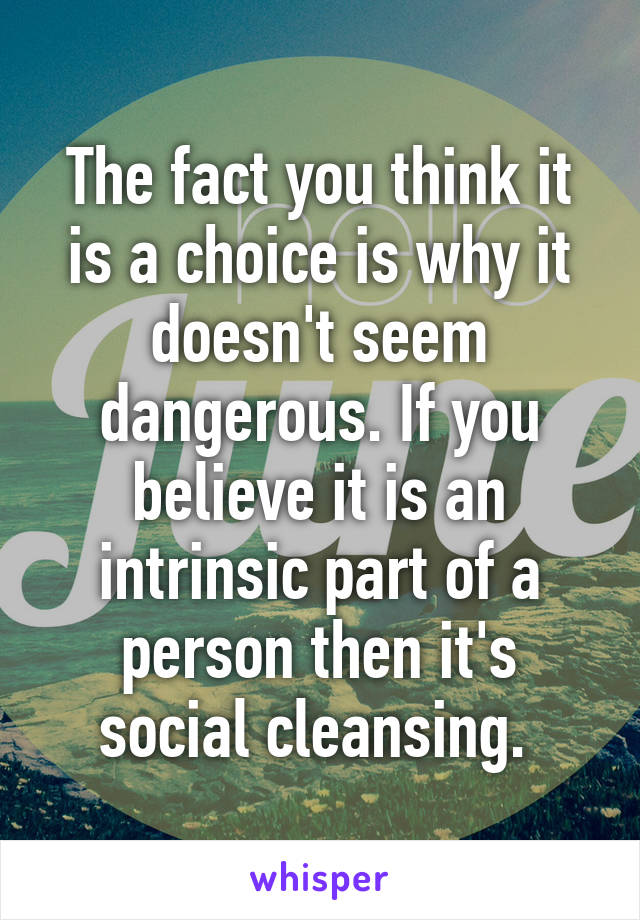 The fact you think it is a choice is why it doesn't seem dangerous. If you believe it is an intrinsic part of a person then it's social cleansing. 