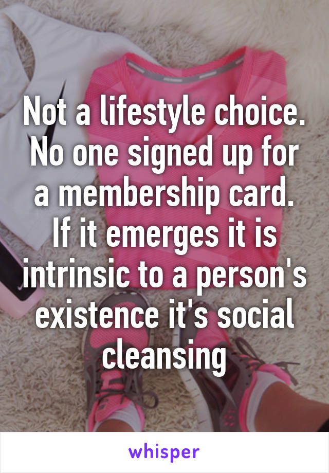 Not a lifestyle choice. No one signed up for a membership card. If it emerges it is intrinsic to a person's existence it's social cleansing